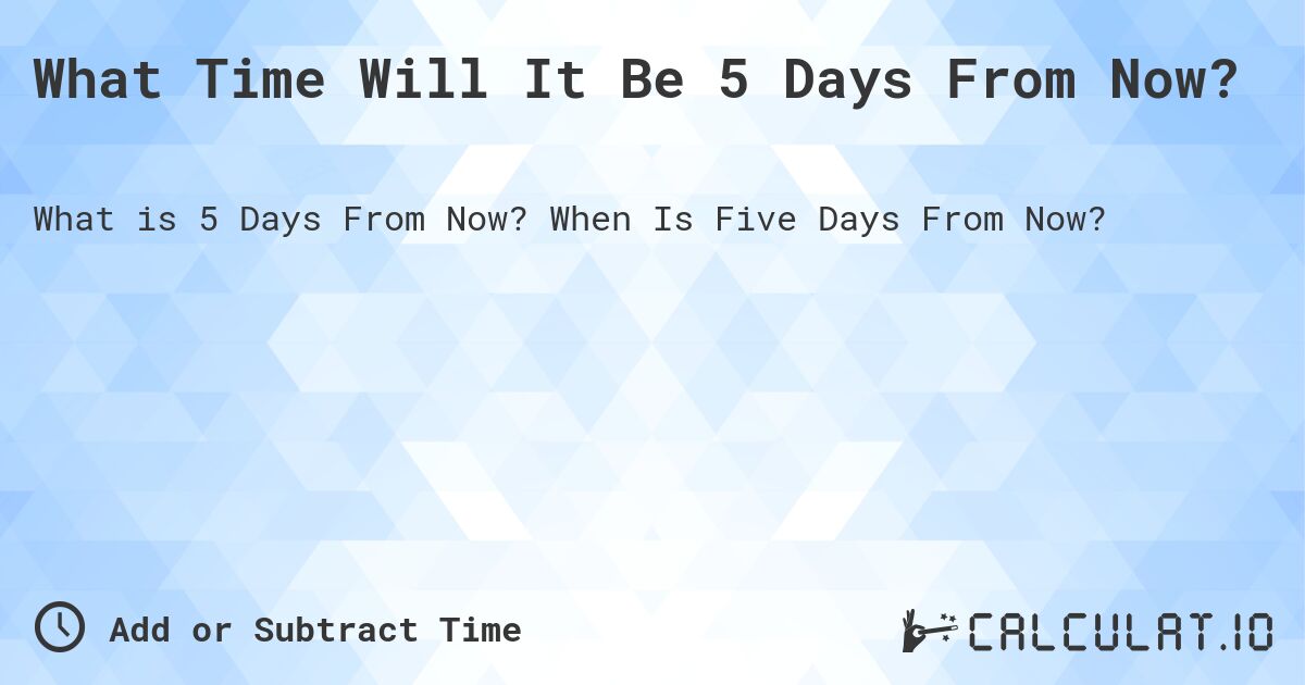 What Time Will It Be 5 Days From Now?. When Is Five Days From Now?