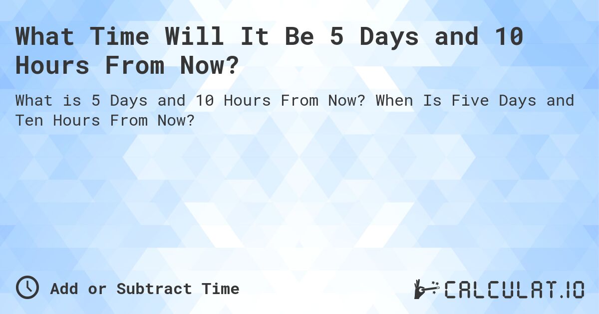 What Time Will It Be 5 Days and 10 Hours From Now?. When Is Five Days and Ten Hours From Now?