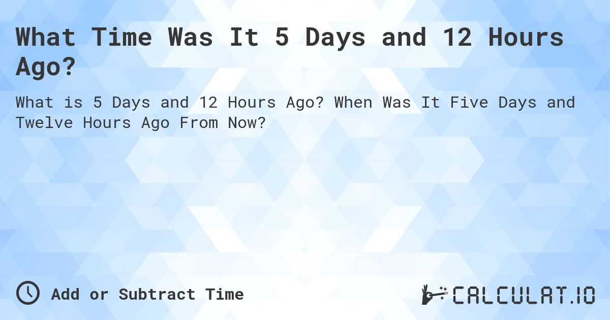 What Time Was It 5 Days and 12 Hours Ago?. When Was It Five Days and Twelve Hours Ago From Now?