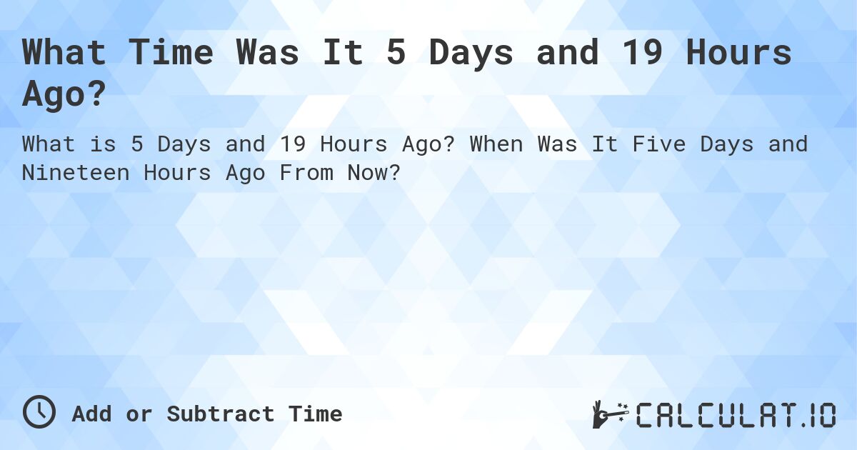 What Time Was It 5 Days and 19 Hours Ago?. When Was It Five Days and Nineteen Hours Ago From Now?