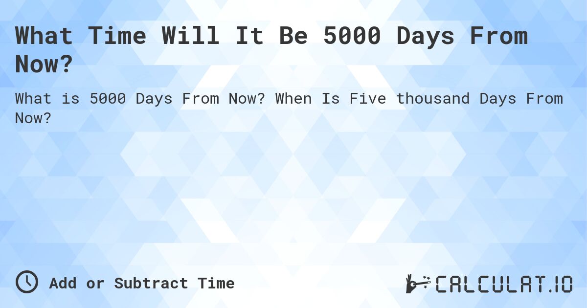 What Time Will It Be 5000 Days From Now?. When Is Five thousand Days From Now?