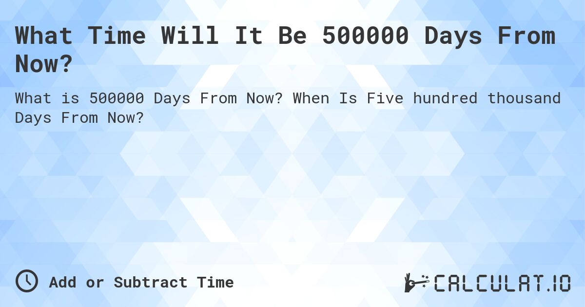 What Time Will It Be 500000 Days From Now?. When Is Five hundred thousand Days From Now?