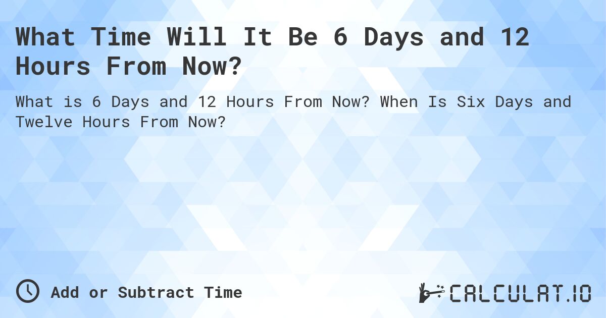 What Time Will It Be 6 Days and 12 Hours From Now?. When Is Six Days and Twelve Hours From Now?