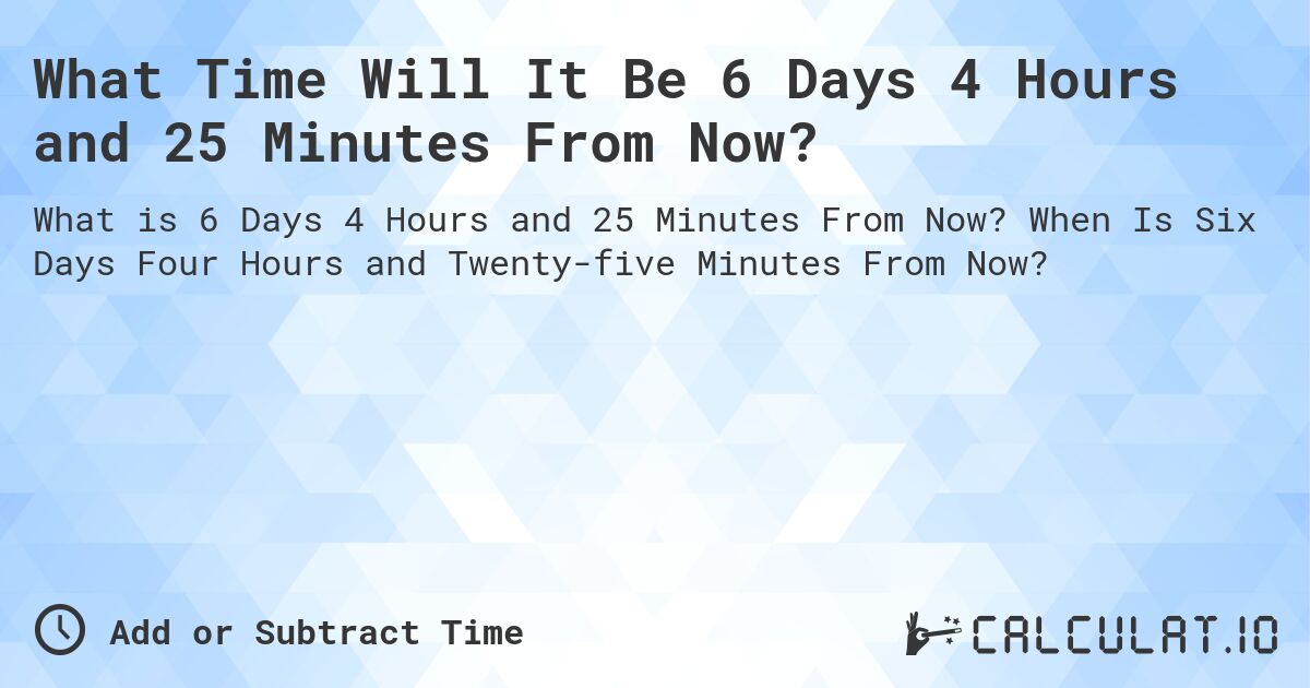What Time Will It Be 6 Days 4 Hours and 25 Minutes From Now?. When Is Six Days Four Hours and Twenty-five Minutes From Now?