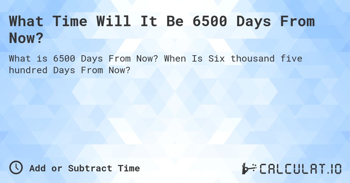 What Time Will It Be 6500 Days From Now?. When Is Six thousand five hundred Days From Now?