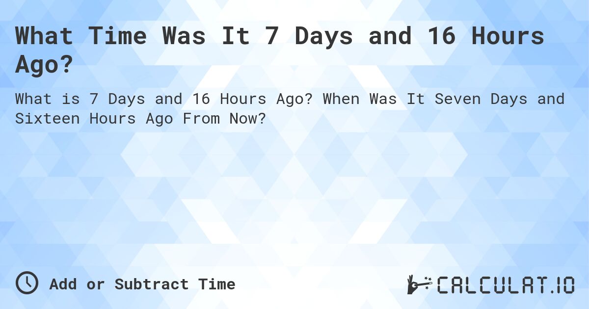 What Time Was It 7 Days and 16 Hours Ago?. When Was It Seven Days and Sixteen Hours Ago From Now?