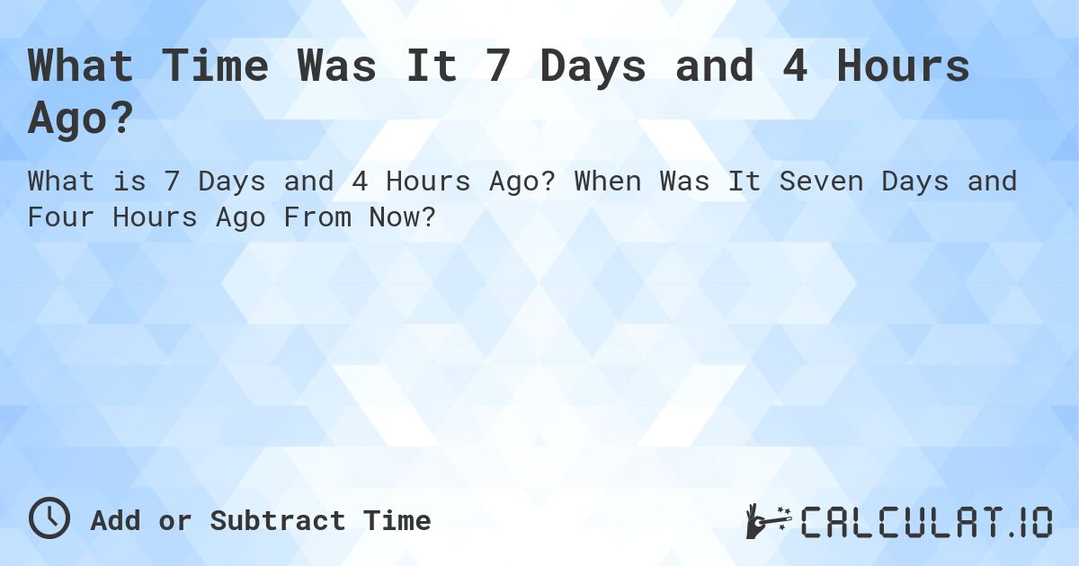 What Time Was It 7 Days and 4 Hours Ago?. When Was It Seven Days and Four Hours Ago From Now?