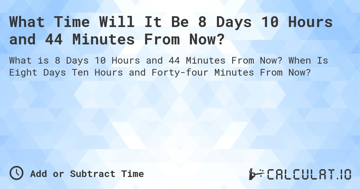 What Time Will It Be 8 Days 10 Hours and 44 Minutes From Now?. When Is Eight Days Ten Hours and Forty-four Minutes From Now?