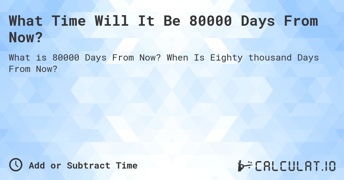 What Time Will It Be 80000 Days From Now?. When Is Eighty thousand Days From Now?