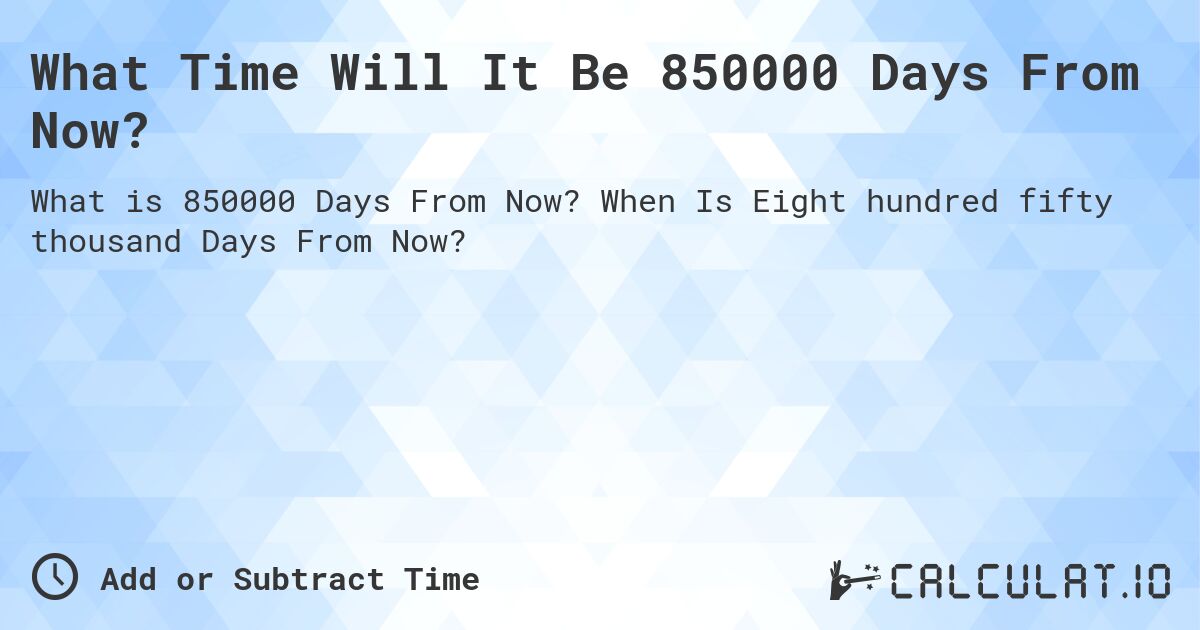 What Time Will It Be 850000 Days From Now?. When Is Eight hundred fifty thousand Days From Now?
