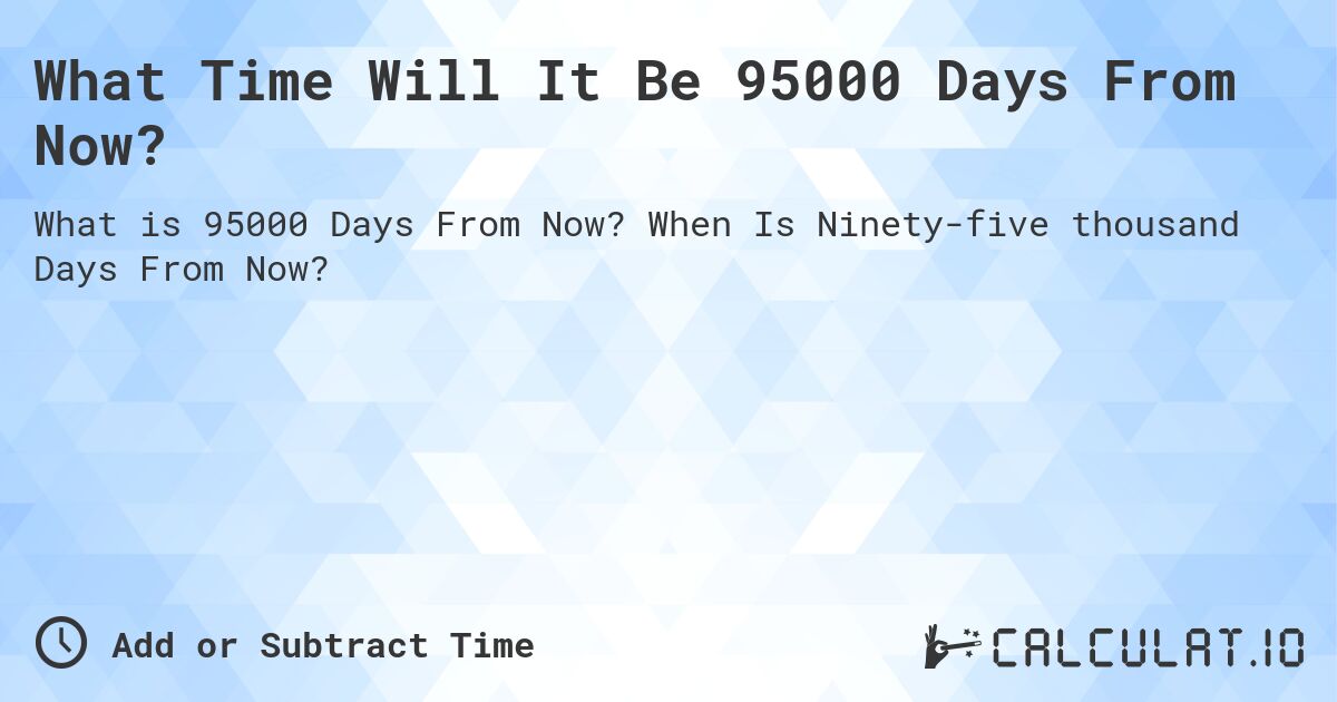 What Time Will It Be 95000 Days From Now?. When Is Ninety-five thousand Days From Now?