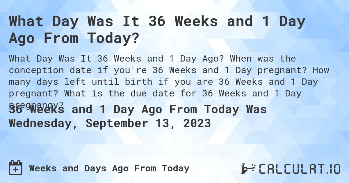 What Day Was It 36 Weeks and 1 Day Ago From Today?. When was the conception date if you're 36 Weeks and 1 Day pregnant? How many days left until birth if you are 36 Weeks and 1 Day pregnant? What is the due date for 36 Weeks and 1 Day pregnancy?