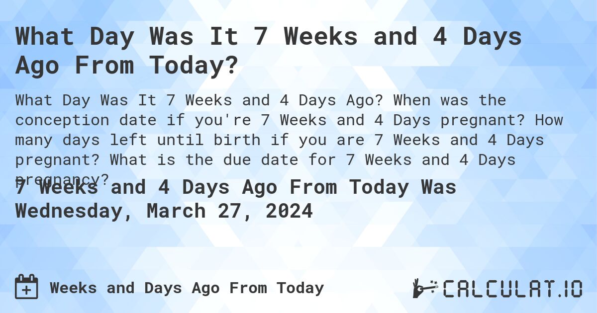 What Day Was It 7 Weeks and 4 Days Ago From Today?. When was the conception date if you're 7 Weeks and 4 Days pregnant? How many days left until birth if you are 7 Weeks and 4 Days pregnant? What is the due date for 7 Weeks and 4 Days pregnancy?