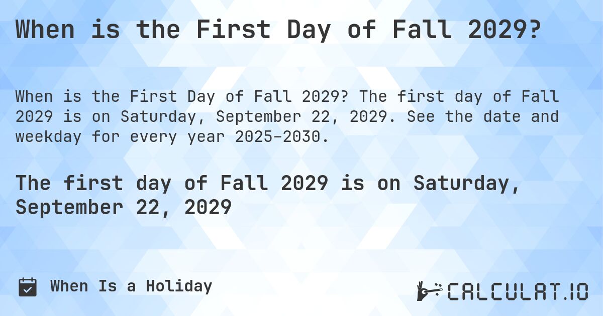When is the First Day of Fall 2029?. The first day of Fall 2029 is on Saturday, September 22, 2029. See the date and weekday for every year 2025–2030.