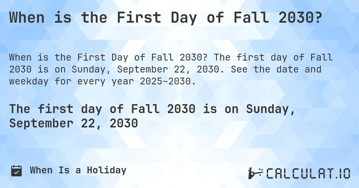 When is the First Day of Fall 2030?. The first day of Fall 2030 is on Sunday, September 22, 2030. See the date and weekday for every year 2025–2030.