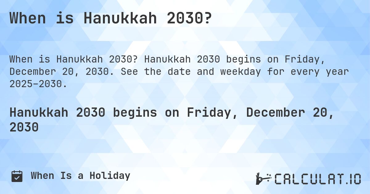 When is Hanukkah 2030?. Hanukkah 2030 begins on Friday, December 20, 2030. See the date and weekday for every year 2025–2030.