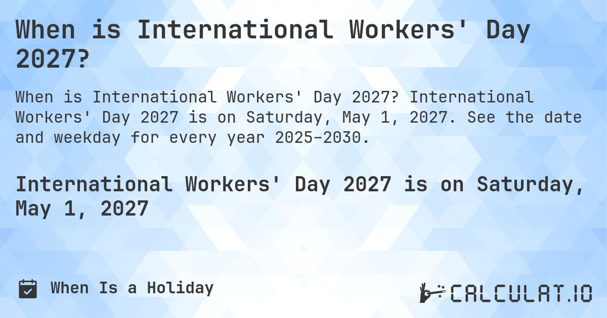 When is International Workers' Day 2027?. International Workers' Day 2027 is on Saturday, May 1, 2027. See the date and weekday for every year 2025–2030.