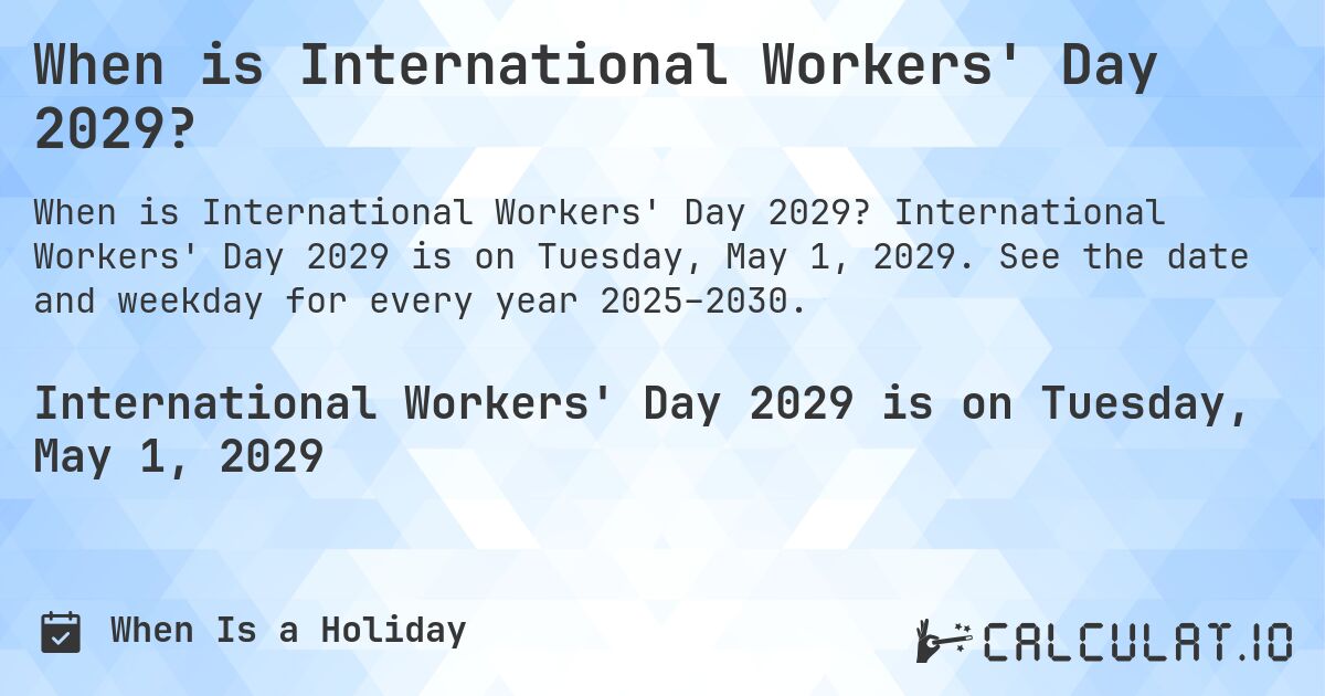 When is International Workers' Day 2029?. International Workers' Day 2029 is on Tuesday, May 1, 2029. See the date and weekday for every year 2025–2030.