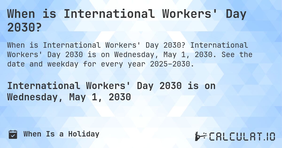 When is International Workers' Day 2030?. International Workers' Day 2030 is on Wednesday, May 1, 2030. See the date and weekday for every year 2025–2030.