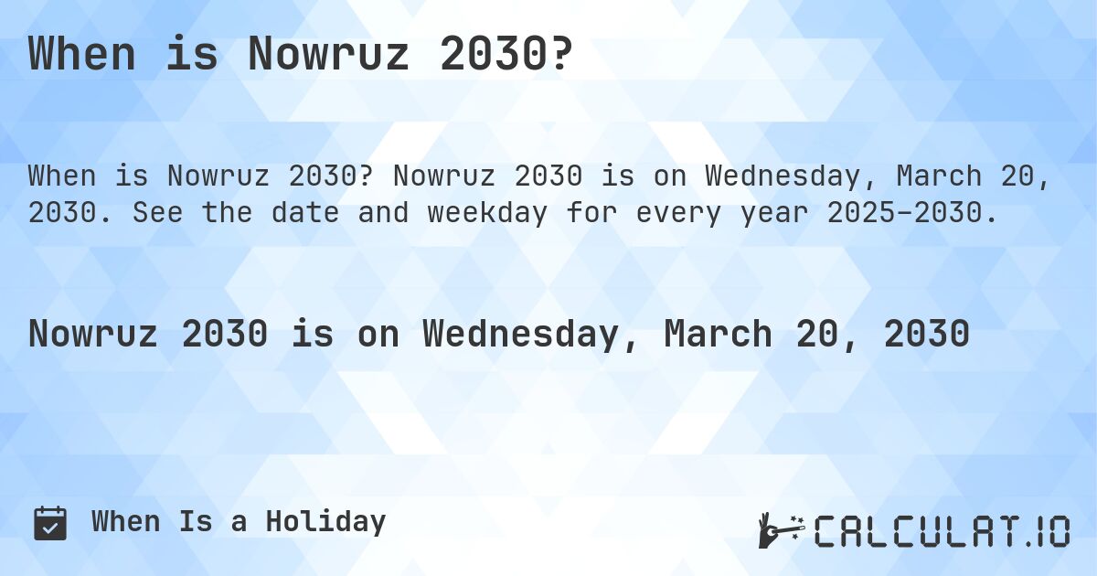 When is Nowruz 2030?. Nowruz 2030 is on Wednesday, March 20, 2030. See the date and weekday for every year 2025–2030.