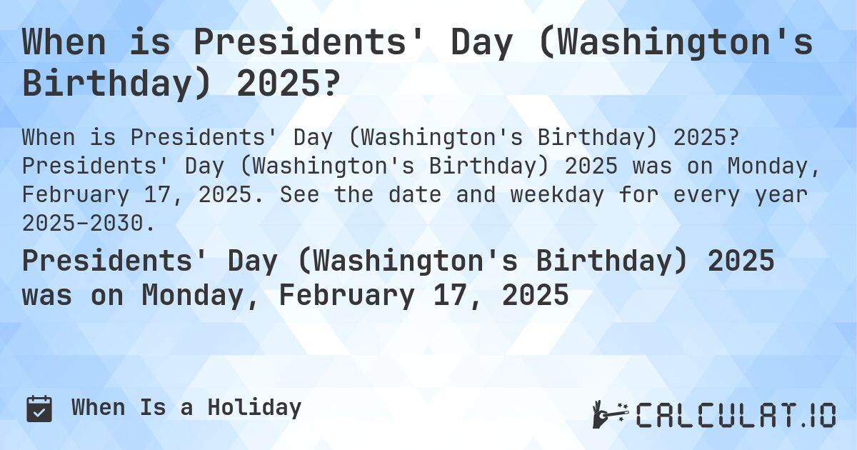 When is Presidents' Day (Washington's Birthday) 2025?. Presidents' Day (Washington's Birthday) 2025 was on Monday, February 17, 2025. See the date and weekday for every year 2025–2030.