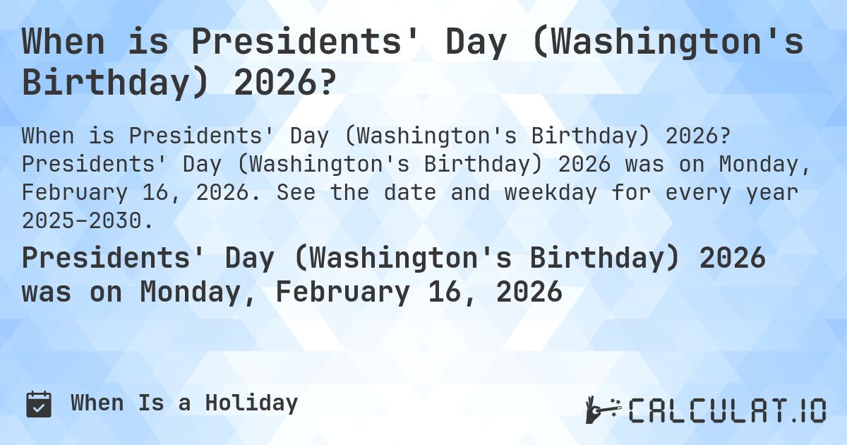 When is Presidents' Day (Washington's Birthday) 2026?. Presidents' Day (Washington's Birthday) 2026 was on Monday, February 16, 2026. See the date and weekday for every year 2025–2030.