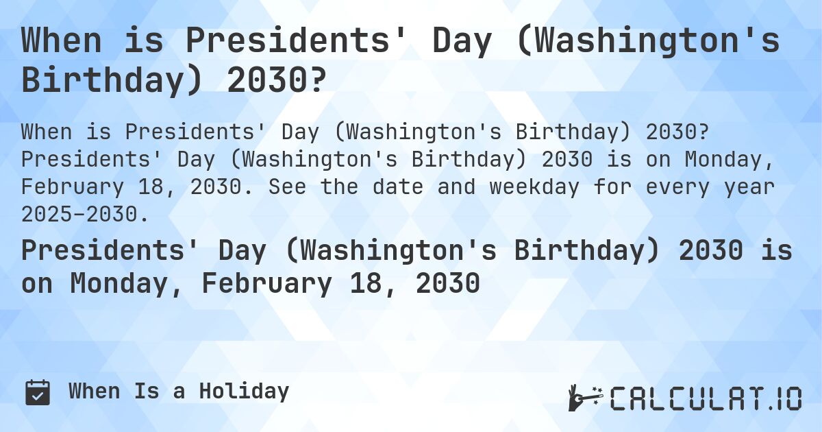 When is Presidents' Day (Washington's Birthday) 2030?. Presidents' Day (Washington's Birthday) 2030 is on Monday, February 18, 2030. See the date and weekday for every year 2025–2030.