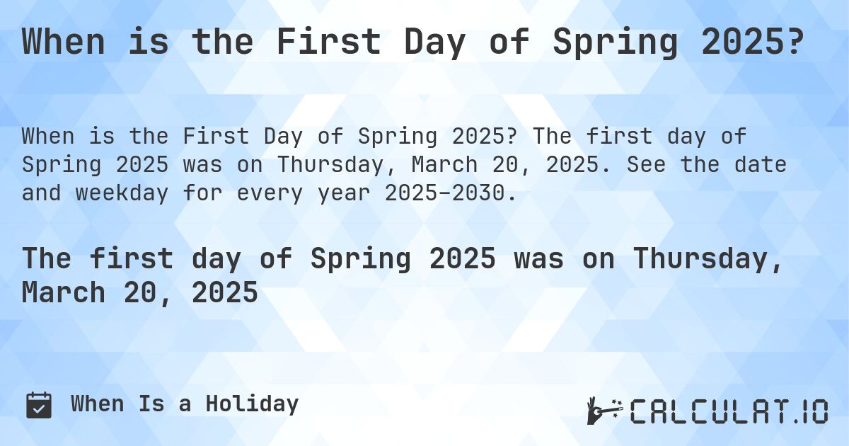 When is the First Day of Spring 2025?. The first day of Spring 2025 was on Thursday, March 20, 2025. See the date and weekday for every year 2025–2030.