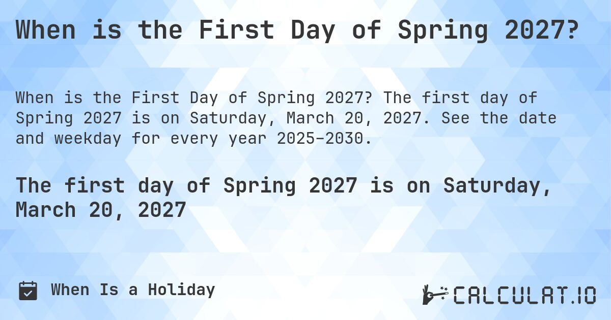 When is the First Day of Spring 2027?. The first day of Spring 2027 is on Saturday, March 20, 2027. See the date and weekday for every year 2025–2030.