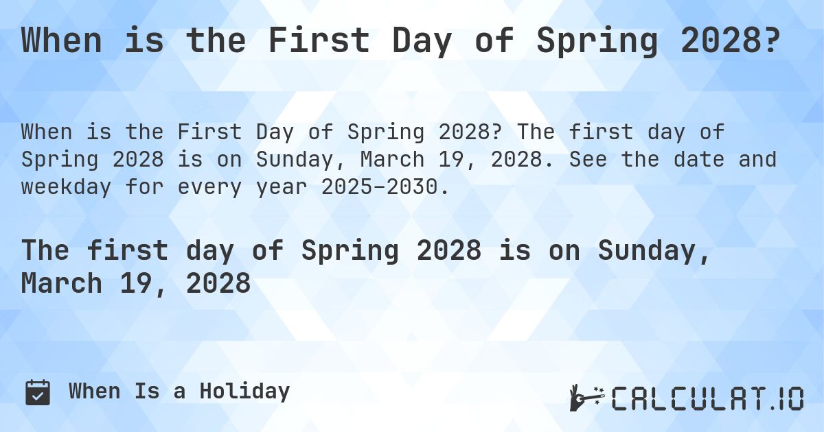 When is the First Day of Spring 2028?. The first day of Spring 2028 is on Sunday, March 19, 2028. See the date and weekday for every year 2025–2030.