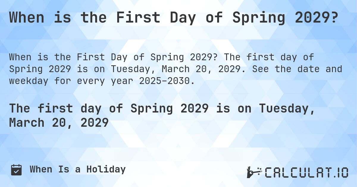 When is the First Day of Spring 2029?. The first day of Spring 2029 is on Tuesday, March 20, 2029. See the date and weekday for every year 2025–2030.