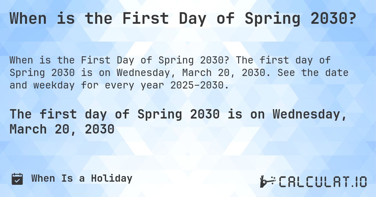 When is the First Day of Spring 2030?. The first day of Spring 2030 is on Wednesday, March 20, 2030. See the date and weekday for every year 2025–2030.