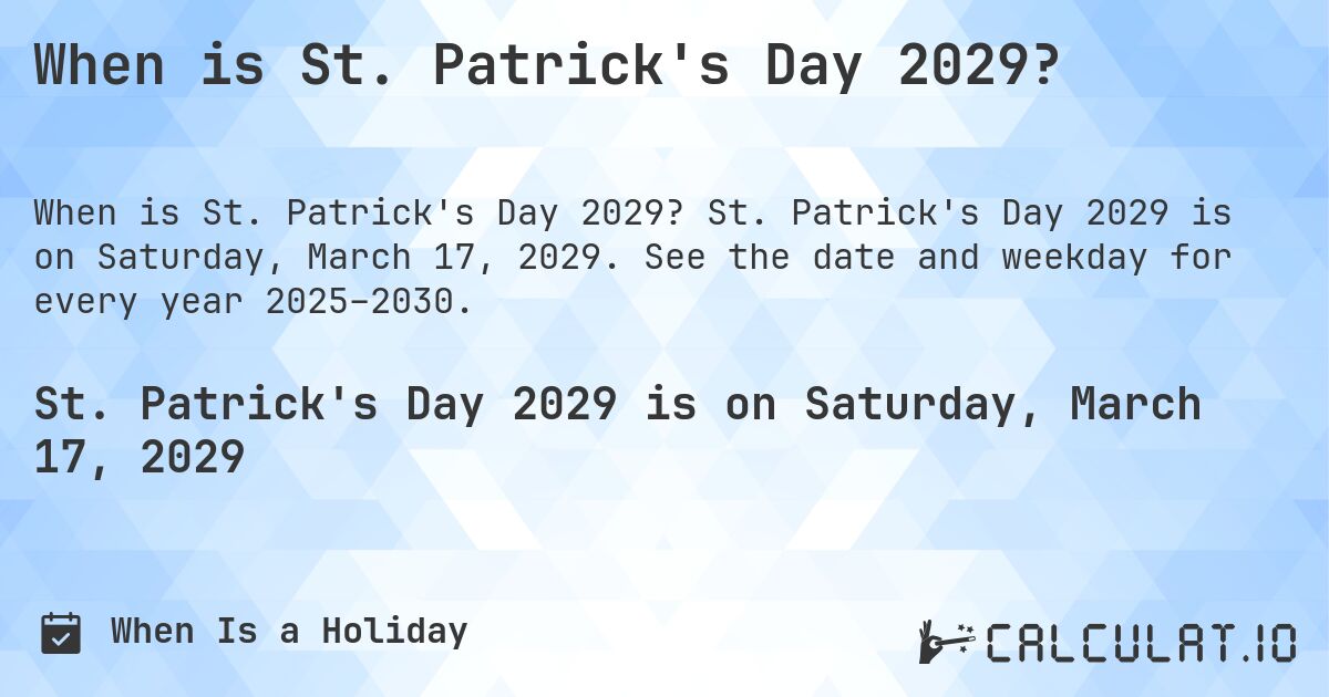 When is St. Patrick's Day 2029?. St. Patrick's Day 2029 is on Saturday, March 17, 2029. See the date and weekday for every year 2025–2030.