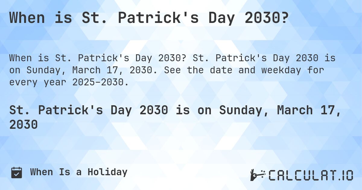 When is St. Patrick's Day 2030?. St. Patrick's Day 2030 is on Sunday, March 17, 2030. See the date and weekday for every year 2025–2030.