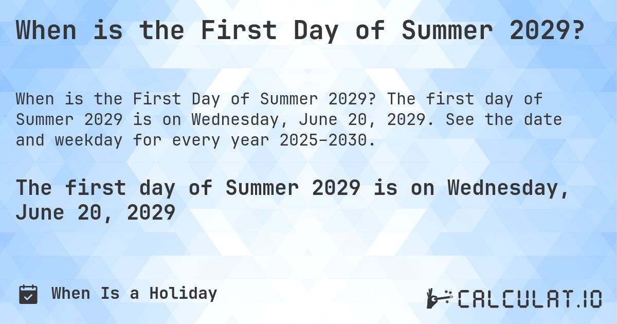When is the First Day of Summer 2029?. The first day of Summer 2029 is on Wednesday, June 20, 2029. See the date and weekday for every year 2025–2030.