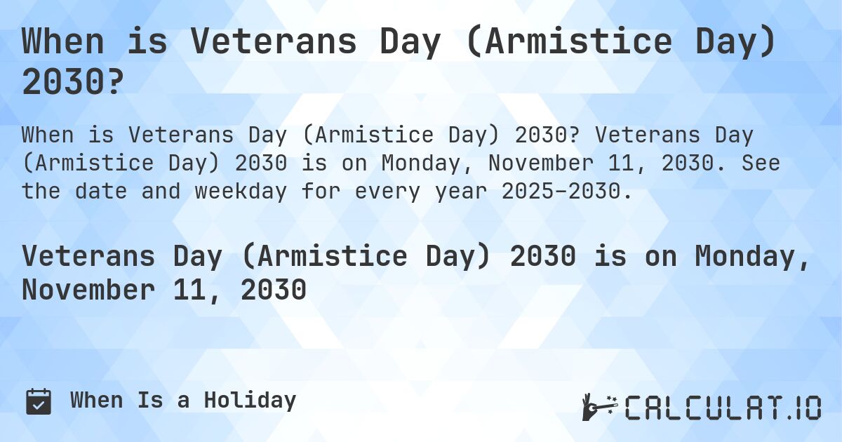When is Veterans Day (Armistice Day) 2030?. Veterans Day (Armistice Day) 2030 is on Monday, November 11, 2030. See the date and weekday for every year 2025–2030.