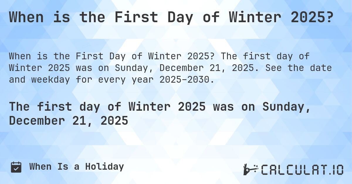 When is the First Day of Winter 2025?. The first day of Winter 2025 was on Sunday, December 21, 2025. See the date and weekday for every year 2025–2030.