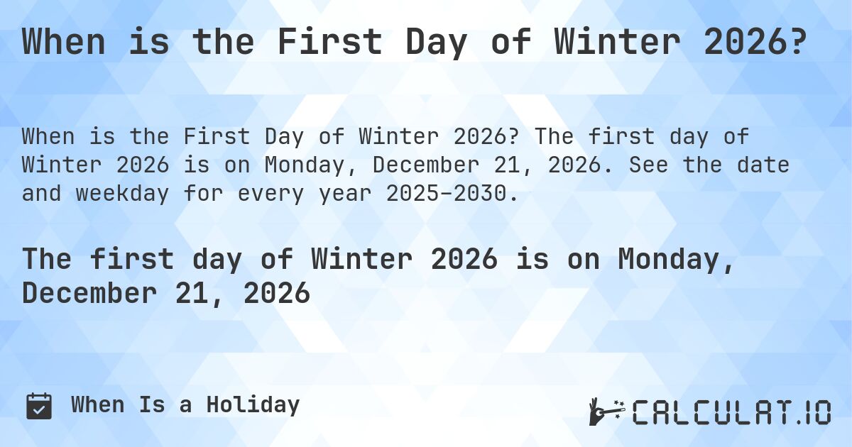 When is the First Day of Winter 2026?. The first day of Winter 2026 is on Monday, December 21, 2026. See the date and weekday for every year 2025–2030.