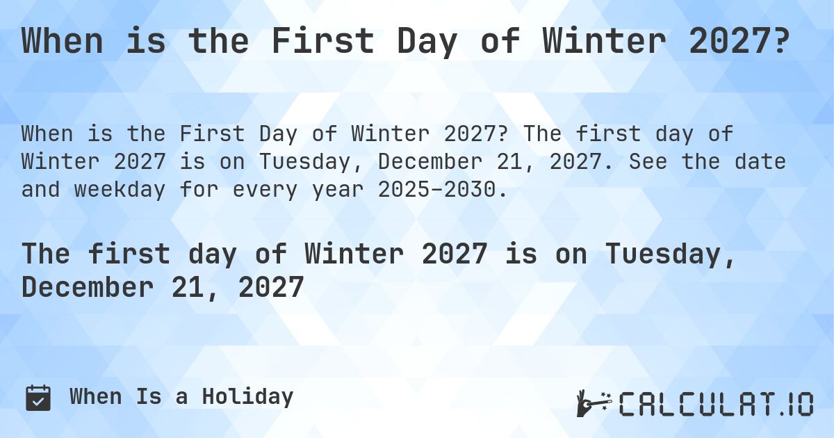 When is the First Day of Winter 2027?. The first day of Winter 2027 is on Tuesday, December 21, 2027. See the date and weekday for every year 2025–2030.