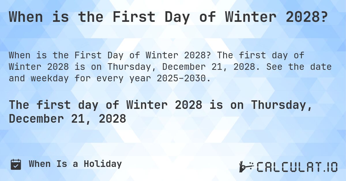 When is the First Day of Winter 2028?. The first day of Winter 2028 is on Thursday, December 21, 2028. See the date and weekday for every year 2025–2030.