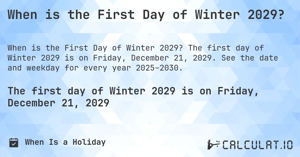 When is the First Day of Winter 2029?. The first day of Winter 2029 is on Friday, December 21, 2029. See the date and weekday for every year 2025–2030.