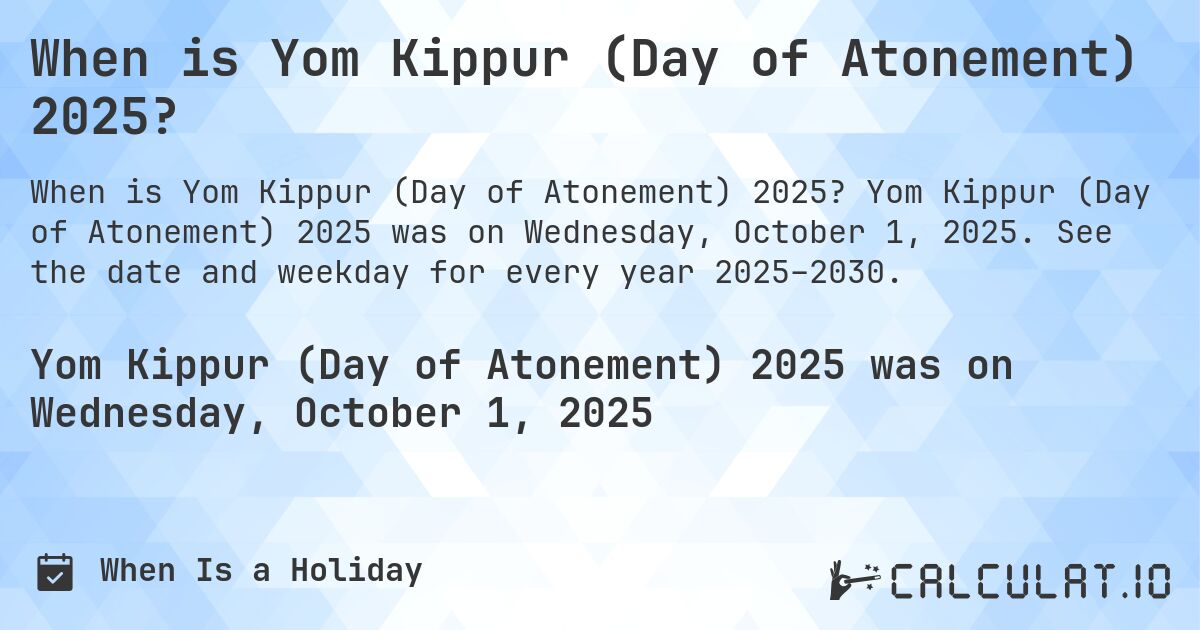 When is Yom Kippur (Day of Atonement) 2025?. Yom Kippur (Day of Atonement) 2025 was on Wednesday, October 1, 2025. See the date and weekday for every year 2025–2030.