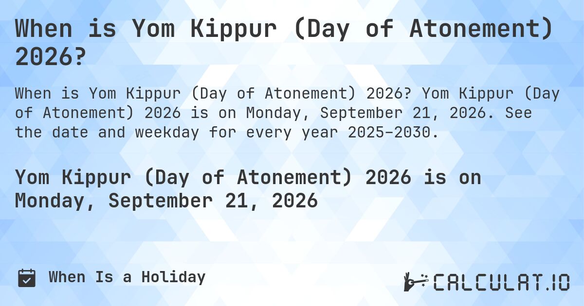 When is Yom Kippur (Day of Atonement) 2026?. Yom Kippur (Day of Atonement) 2026 is on Monday, September 21, 2026. See the date and weekday for every year 2025–2030.