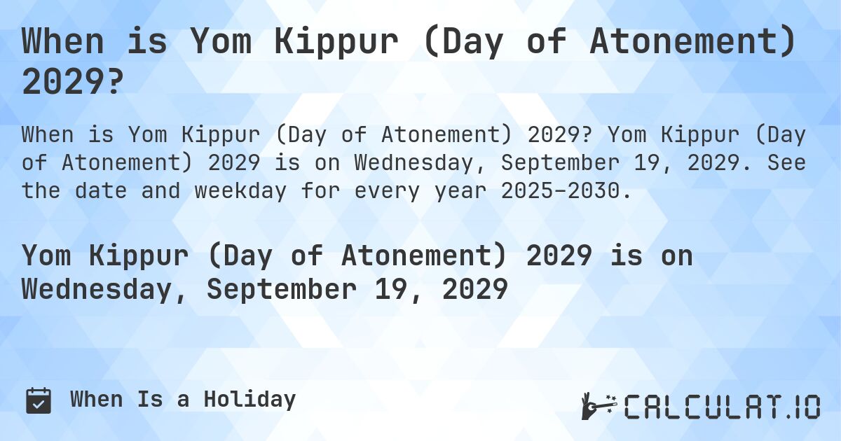 When is Yom Kippur (Day of Atonement) 2029?. Yom Kippur (Day of Atonement) 2029 is on Wednesday, September 19, 2029. See the date and weekday for every year 2025–2030.