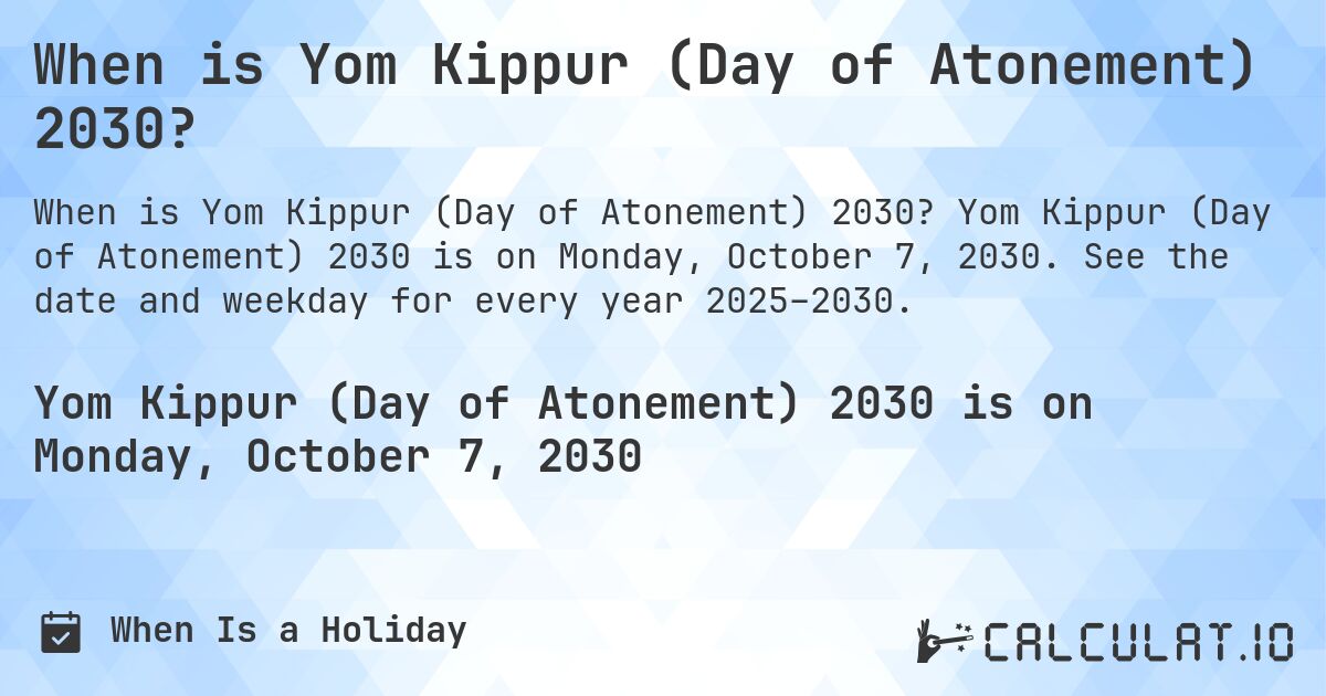When is Yom Kippur (Day of Atonement) 2030?. Yom Kippur (Day of Atonement) 2030 is on Monday, October 7, 2030. See the date and weekday for every year 2025–2030.