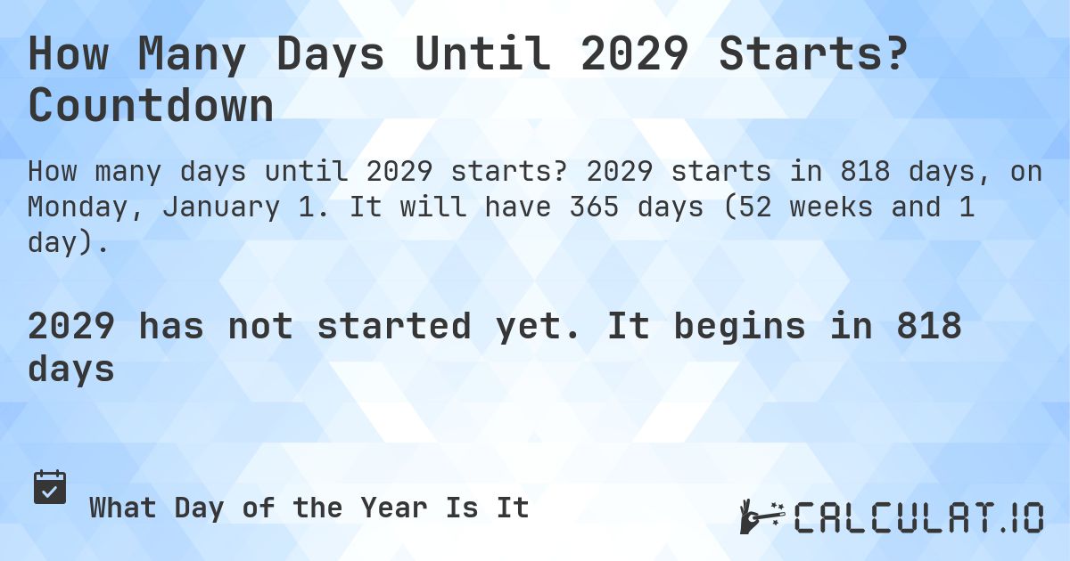 How Many Days Until 2029 Starts? Countdown. 2029 starts in 818 days, on Monday, January 1. It will have 365 days (52 weeks and 1 day).
