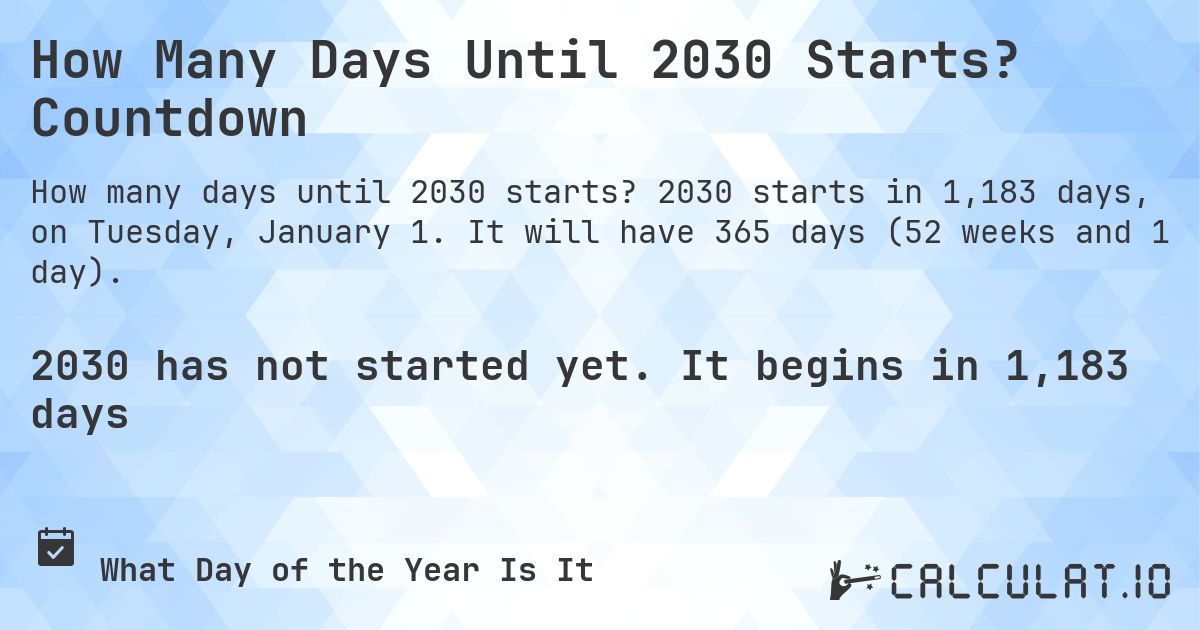 How Many Days Until 2030 Starts? Countdown. 2030 starts in 1,183 days, on Tuesday, January 1. It will have 365 days (52 weeks and 1 day).
