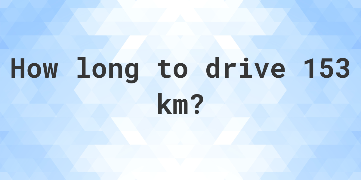 How long does it take to drive 153 km Calculatio