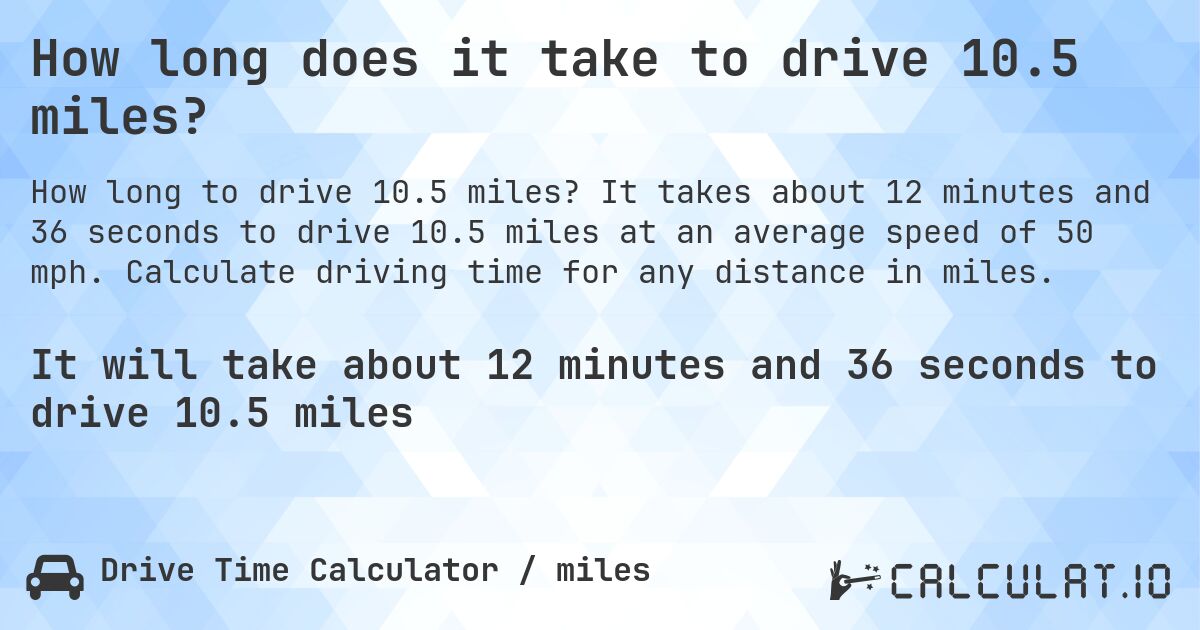 How long does it take to drive 10.5 miles?. It takes about 12 minutes and 36 seconds to drive 10.5 miles at an average speed of 50 mph. Calculate driving time for any distance in miles.