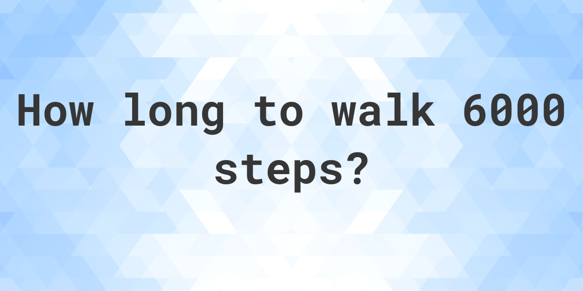 How long does it take to walk 6000 steps? Calculatio